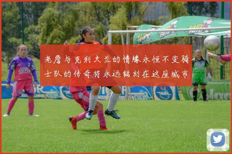 老詹与克利夫兰的情缘永恒不变骑士队的传奇将永远铭刻在这座城市