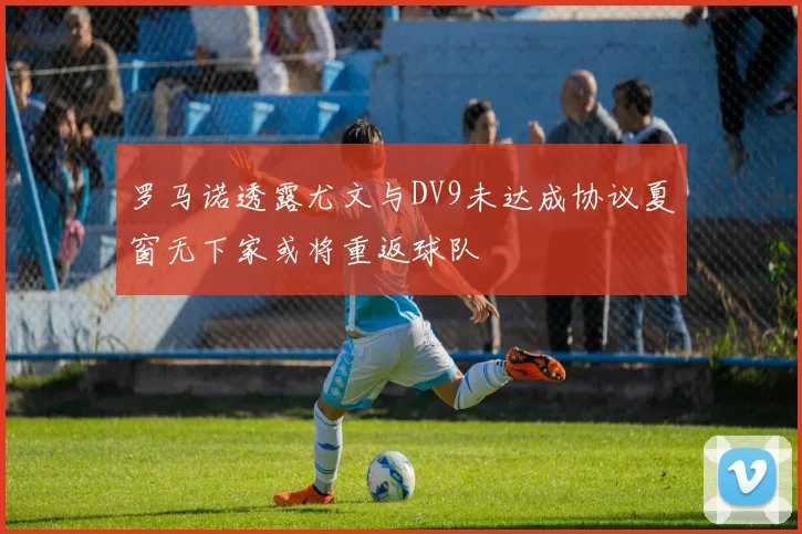 罗马诺透露尤文与DV9未达成协议夏窗无下家或将重返球队