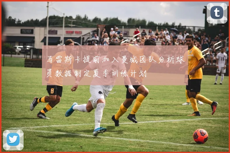 马雷斯卡提前加入曼城团队分析球员数据制定夏季训练计划