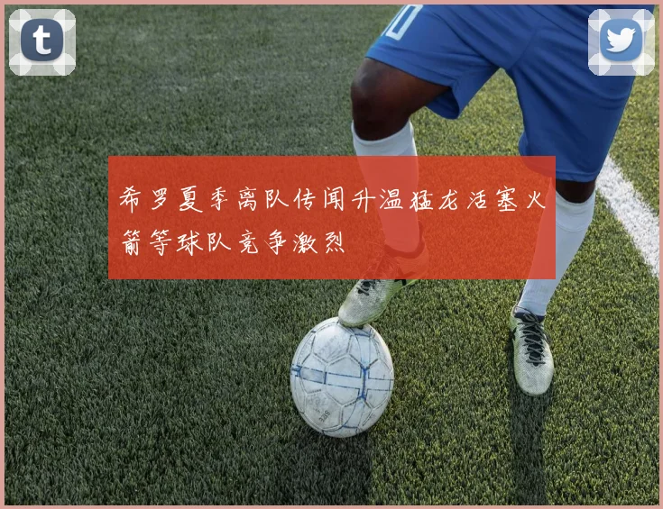 希罗夏季离队传闻升温猛龙活塞火箭等球队竞争激烈