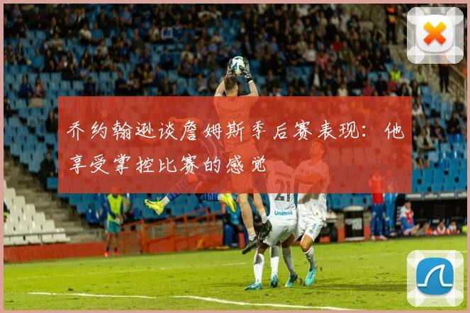 乔约翰逊谈詹姆斯季后赛表现：他享受掌控比赛的感觉