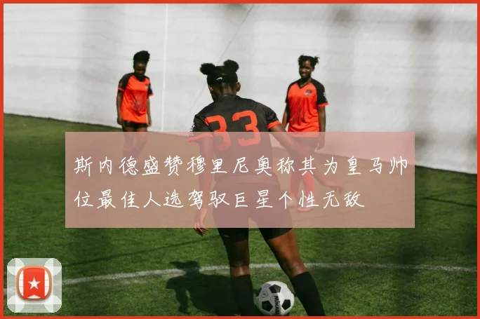 斯内德盛赞穆里尼奥称其为皇马帅位最佳人选驾驭巨星个性无敌