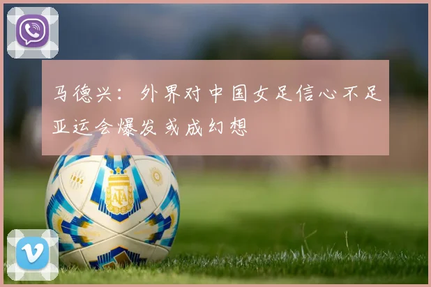 马德兴：外界对中国女足信心不足亚运会爆发或成幻想