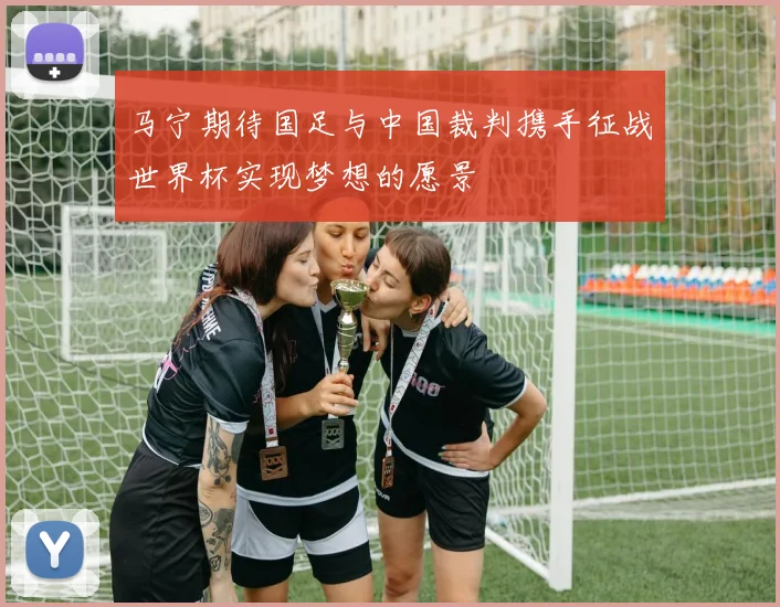 马宁期待国足与中国裁判携手征战世界杯实现梦想的愿景
