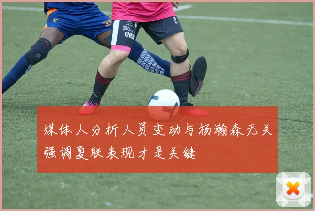 媒体人分析人员变动与杨瀚森无关强调夏联表现才是关键