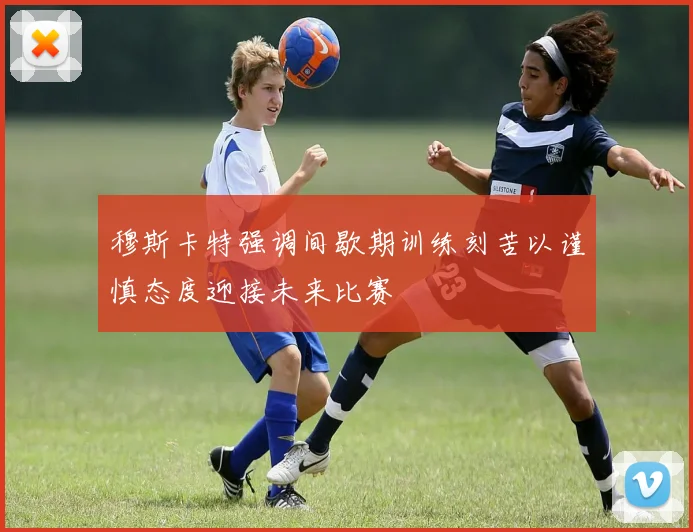 穆斯卡特强调间歇期训练刻苦以谨慎态度迎接未来比赛