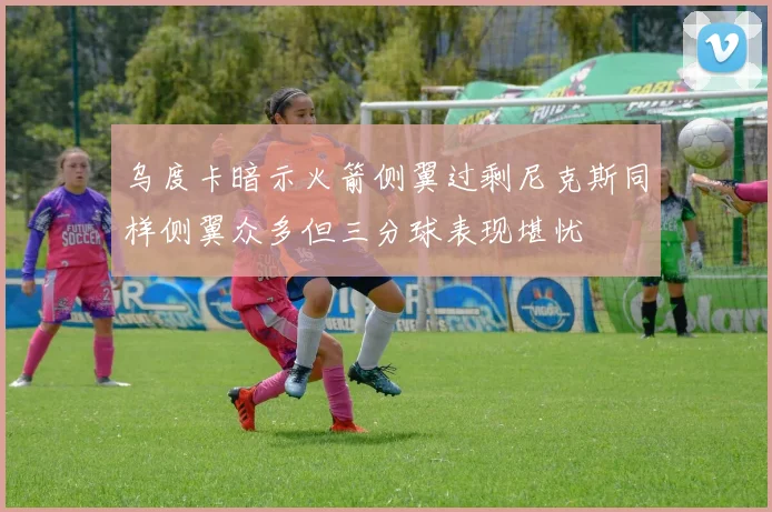 乌度卡暗示火箭侧翼过剩尼克斯同样侧翼众多但三分球表现堪忧