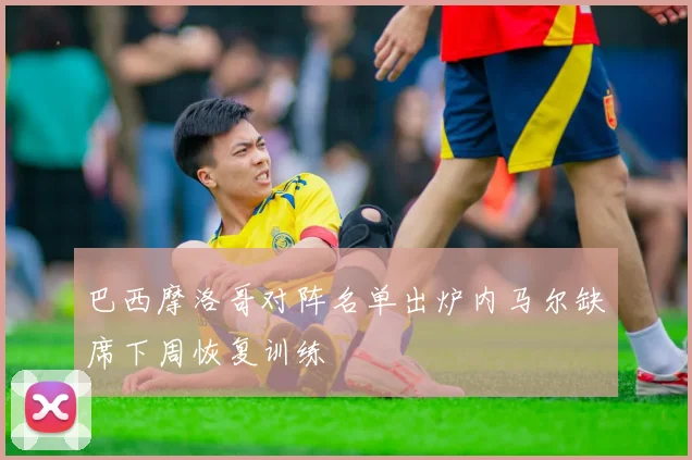 巴西摩洛哥对阵名单出炉内马尔缺席下周恢复训练