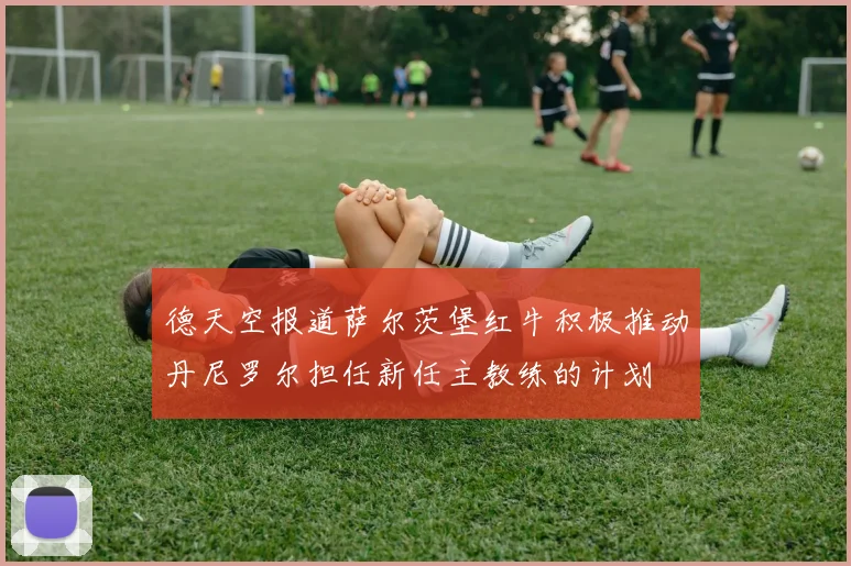 德天空报道萨尔茨堡红牛积极推动丹尼罗尔担任新任主教练的计划