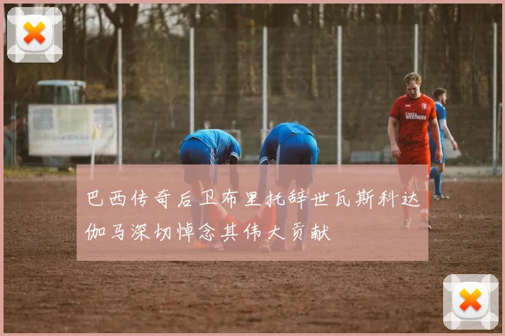巴西传奇后卫布里托辞世瓦斯科达伽马深切悼念其伟大贡献