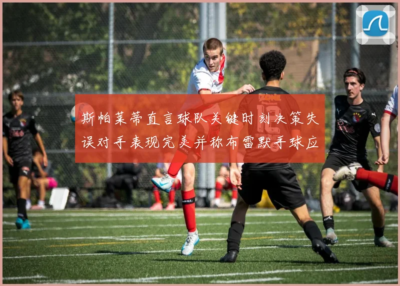 斯帕莱蒂直言球队关键时刻决策失误对手表现完美并称布雷默手球应判点球