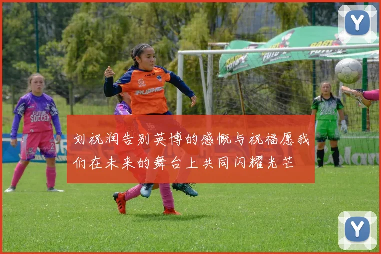 刘祝润告别英博的感慨与祝福愿我们在未来的舞台上共同闪耀光芒