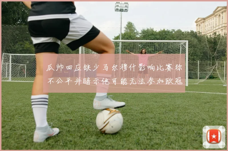 瓜帅回应缺少马尔穆什影响比赛称不公平并暗示他可能无法参加欧冠