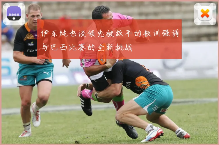 伊东纯也谈领先被扳平的教训强调与巴西比赛的全新挑战