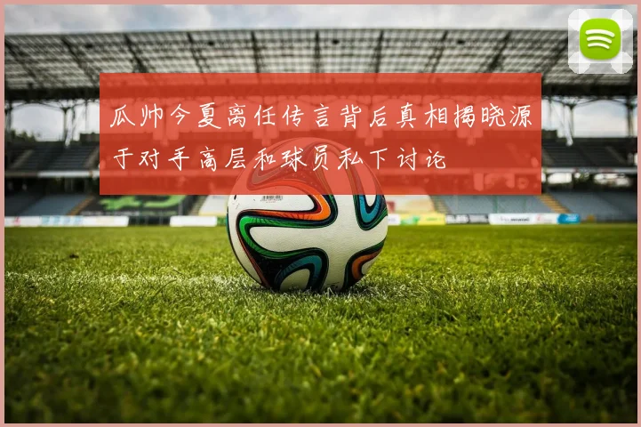 瓜帅今夏离任传言背后真相揭晓源于对手高层和球员私下讨论