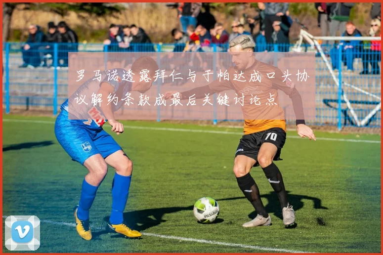 罗马诺透露拜仁与于帕达成口头协议解约条款成最后关键讨论点