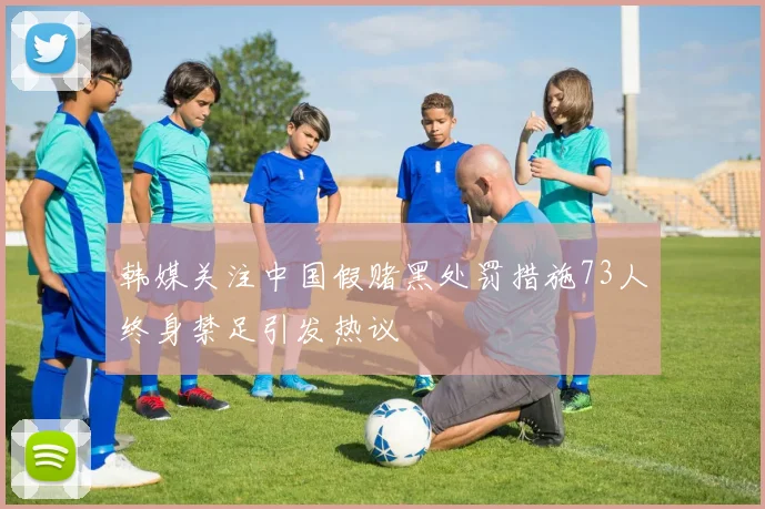 韩媒关注中国假赌黑处罚措施73人终身禁足引发热议