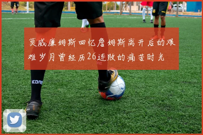 莫威廉姆斯回忆詹姆斯离开后的艰难岁月曾经历26连败的痛苦时光