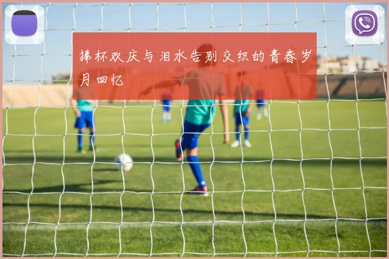 捧杯欢庆与泪水告别交织的青春岁月回忆