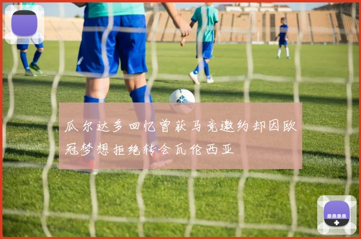 瓜尔达多回忆曾获马竞邀约却因欧冠梦想拒绝转会瓦伦西亚